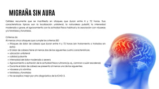 Cefalea recurrente que se manifiesta en ataques que duran entre 4 y 72 horas. Sus
características típicas son la localización unilateral, la naturaleza pulsátil, la intensidad
moderada o grave, el agravamiento con la actividad física habitual y la asociación con náuseas
y/o fotofobia y fonofobia.
Criterios dx:
Al menos cinco ataques que cumple los criterios BD
Ataques de dolor de cabeza que duran entre 4 y 72 horas (sin tratamiento o tratados sin
éxito)
El dolor de cabeza tiene al menos dos de las siguientes cuatro características:
ubicación unilateral
calidad pulsante
intensidad del dolor moderada o severa
Agravamiento o evitación de la actividad física rutinaria (p. ej., caminar o subir escaleras)
Durante el dolor de cabeza se presenta al menos uno de los siguientes:
náuseas y/o vómitos
fotofobia y fonofobia
No se explica mejor por otro diagnóstico de la ICHD-3.
MIGRAÑA SIN AURA
 