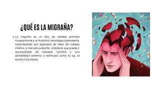 La migraña es un tipo de cefalea primaria
incapacitante y un trastorno neurológico prevalente,
caracterizada por episodios de dolor de cabeza
intenso, a menudo pulsante, unilateral, que puede ir
acompañado de náuseas, vómitos y una
sensibilidad extrema a estímulos como la luz, el
sonido o los olores.
¿QUÉ ES LA MIGRAÑA?
 