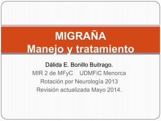 Dálida E. Bonillo Buitrago.
MIR 2 de MFyC UDMFiC Menorca
Rotación por Neurología 2013
Revisión actualizada Mayo 2014.
MIGRAÑA
Manejo y tratamiento
 