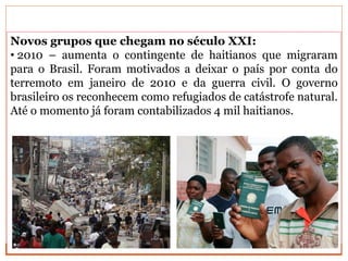Novos grupos que chegam no século XXI:
• 2010 – aumenta o contingente de haitianos que migraram
para o Brasil. Foram motivados a deixar o país por conta do
terremoto em janeiro de 2010 e da guerra civil. O governo
brasileiro os reconhecem como refugiados de catástrofe natural.
Até o momento já foram contabilizados 4 mil haitianos.
 