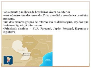 • atualmente 3 milhões de brasileiros vivem no exterior
• esse número vem decrescendo. Crise mundial e econômica brasileira
crescente.
• um dos maiores grupos de retorno são os dekasseguis, 1/3 dos que
haviam emigrado já retornaram.
• Principais destinos – EUA, Paraguai, Japão, Portugal, Espanha e
Inglaterra
 