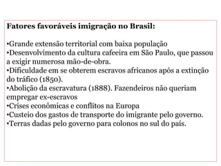 Fatores favoráveis imigração no Brasil:
•Grande extensão territorial com baixa população
•Desenvolvimento da cultura cafeeira em São Paulo, que passou
a exigir numerosa mão-de-obra.
•Dificuldade em se obterem escravos africanos após a extinção
do tráfico (1850).
•Abolição da escravatura (1888). Fazendeiros não queriam
empregar ex-escravos
•Crises econômicas e conflitos na Europa
•Custeio dos gastos de transporte do imigrante pelo governo.
•Terras dadas pelo governo para colonos no sul do país.
 