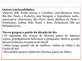 Outras nacionalidades:
•Eslavos (PR: Ponta Grossa e Curitiba), sírio-libaneses (eixo
Rio-São Paulo e fronteira com Paraguai e Argentina), norte-
americanos (Americana, Rio Claro, Santa Bárbara do Oeste e
Piracicaba), judeus (São Paulo e Rio), Holandeses (SP em
Holambra) etc...
Novos grupos a partir da década de 80:
• Os migrantes têm origem de diversos países da América
Latina, principalmente bolivianos e paraguaios. Motivo: grande
desenvolvimento econômico do Brasil
• Outro grupo grande são de asiáticos, vindos da China e da
Coréia do Sul.
• Há também grupos vindos dos diversos países da África.
 