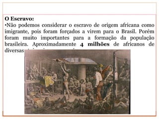 O Escravo:
•Não podemos considerar o escravo de origem africana como
imigrante, pois foram forçados a virem para o Brasil. Porém
foram muito importantes para a formação da população
brasileira. Aproximadamente 4 milhões de africanos de
diversas etnias vieram para cá.
 