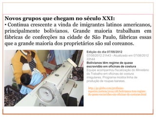 Novos grupos que chegam no século XXI:
• Continua crescente a vinda de imigrantes latinos americanos,
principalmente bolivianos. Grande maioria trabalham em
fábricas de confecções na cidade de São Paulo, fábricas essas
que a grande maioria dos proprietários são sul coreanos.
Edição do dia 07/08/2012
07/08/2012 21h43 - Atualizado em 07/08/2012
22h44
Bolivianos têm regime de quase
escravidão em oficinas de costura
Equipe acompanhou fiscalização do Ministério
do Trabalho em oficinas de costura
irregulares. Programa mostra linha de
produção de roupas baratas.
http://g1.globo.com/profissao-
reporter/noticia/2012/08/bolivianos-tem-regime-
de-quase-escravidao-em-oficinas-de-costuras.html
 