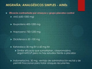 MIGRAÑA: ANALGÉSICOS SIMPLES - AINEs
 Eficacia contrastada por ensayos y grupo placebo control
 AAS (650-1000 mg)
 Ibuprofeno 400-1200 mg
 Naproxeno 750-1250 mg
 Diclofenaco 50 -100 mg
 Ketorolaco 30 mg EV o 60 mg IM
 Similar eficacia que sumatriptan, clorpromazina,
ergot+MTCLP pero no hay estudios frente a placebo
 Indometacina, 50 mg, ventaja de administración rectal y de
permitir fraccionar para tratar ataques recurrentes.
 