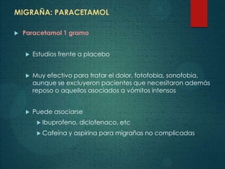 MIGRAÑA: PARACETAMOL
 Paracetamol 1 gramo
 Estudios frente a placebo
 Muy efectivo para tratar el dolor, fotofobia, sonofobia,
aunque se excluyeron pacientes que necesitaron además
reposo o aquellos asociados a vómitos intensos
 Puede asociarse
 Ibuprofeno, diclofenaco, etc
 Cafeína y aspirina para migrañas no complicadas
 
