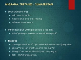 MIGRAÑA: TRIPTANES - SUMATRIPTÁN
 Subcutáneo 6 mg
 es la vía más rápida
 más efectivo que oral (100 mg)
 más efectos adversos
 Intranasal (puff 20 mg repetible a las 2 hs)
 Más rápido que vía oral y menos RAMs que SC
 Ensayos
 Una segunda dosis SC aporta beneficio adicional (pequeño)
 50 mg VO es tan efectivo como 100 mg VO
 25 mg VO es menos efectivo pero muy seguro
 2014 – USA: transdérmico.
 
