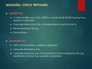 MIGRAÑA: OTROS TRIPTANES
 ELETRIPTÁN
 1 meta-análisis con 6 EC >3200 n a dosis de 20-40-80 mg fue muy
superior a placebo
 Cese del dolor a las 2 hs y mantenimiento hasta las 24 hs
 Recomendado 40 mg
 Pocas RAMs
 NARATRIPTÁN
 3 EC randomizados, superior a placebo
 Cese de síntomas a 4 hs
 1 estudio remarca que una recurrencia tras sumatriptan 50 mg,
naratriptán 2.5 fue muy superior a placebo
 