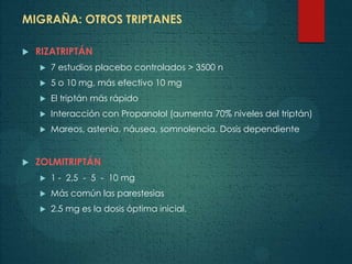 MIGRAÑA: OTROS TRIPTANES
 RIZATRIPTÁN
 7 estudios placebo controlados > 3500 n
 5 o 10 mg, más efectivo 10 mg
 El triptán más rápido
 Interacción con Propanolol (aumenta 70% niveles del triptán)
 Mareos, astenia, náusea, somnolencia. Dosis dependiente
 ZOLMITRIPTÁN
 1 - 2,5 - 5 - 10 mg
 Más común las parestesias
 2.5 mg es la dosis óptima inicial.
 
