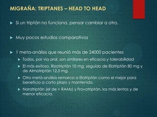 MIGRAÑA: TRIPTANES – HEAD TO HEAD
 Si un triptán no funciona, pensar cambiar a otro.
 Muy pocos estudios comparativos
 1 meta-análisis que reunió más de 24000 pacientes
 Todos, por vía oral, son similares en eficacia y tolerabilidad
 El más exitoso, Rizatriptán 10 mg, seguido de Elatriptán 80 mg y
de Almotriptán 12.5 mg.
 Otro metá-análisis remarca a Elatriptán como el mejor para
beneficio a corto plazo y mantenido.
 Naratriptán (el de < RAMs) y Frovatriptán, los más lentos y de
menor eficacia.
 
