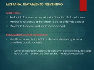MIGRAÑA: TRATAMIENTO PREVENTIVO
OBJETIVOS:
 Reducir la frecuencia, severidad y duración de los ataques
 Mejorar la respuesta al tratamiento de los síntomas agudos
 Mejorar la función y reducir la incapacidad.
RECOMENDACIONES GENERALES:
 Modificaciones de los hábitos de vida, siempre que sean
asumibles por el paciente:
 sueño, alimentación, hábitos de consumo, ejercicio físico, actividad
laboral... de manera que éstos sean lo más regulares posible.
 