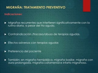 MIGRAÑA: TRATAMIENTO PREVENTIVO
Indicaciones:
 Migrañas recurrentes que interfieren significativamente con la
rutina diaria, a pesar del tto agudo.
 Contraindicación /fracaso/abuso de terapias agudas.
 Efectos adversos con terapias agudas
 Preferencia del paciente
 También: en migraña hemipléjica, migraña basilar, migraña con
aura prolongada, migraña catamenial e infarto migrañoso.
 