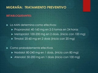 MIGRAÑA: TRATAMIENTO PREVENTIVO
BETABLOQUEANTES:
 La AAN determina como efectivos:
 Propranolol: 40-160 mg en 2-3 tomas en 24 horas
 Metoprolol: 100-200 mg en 2 dosis. (inicio con 100 mg)
 Timolol: 20-60 mg en 2 dosis (inicio con 20 mg)
 Como probablemente efectivos
 Nadolol: 80-240 mg en 1 dosis. (inicio con 80 mg)
 Atenolol: 50-200 mg en 1 dosis (inicio con 100 mg)
 