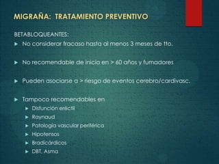 MIGRAÑA: TRATAMIENTO PREVENTIVO
BETABLOQUEANTES:
 No considerar fracaso hasta al menos 3 meses de tto.
 No recomendable de inicio en > 60 años y fumadores
 Pueden asociarse a > riesgo de eventos cerebro/cardivasc.
 Tampoco recomendables en
 Disfunción eréctil
 Raynaud
 Patología vascular periférica
 Hipotensos
 Bradicárdicos
 DBT, Asma
 