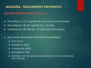MIGRAÑA : TRATAMIENTO PREVENTIVO
BLOQUEADORES CANALES DE Ca++
 Flunarizina: 2.5-5 mg/día en una toma al acostarse
 Nicardipino: 40-60 mg/día en 1-3 dosis
 Verapamilo: 80-240 en 1-3 dosis (el más usado)
 Se puede desarrollar tolerancia/taquifilaxia
 8 semanas
 Nifedipino (42%)
 Verapamilo (49%)
 Nimodipino (4%)
 También con los aumentos de dosis o con el cambio de
Ca++Antag
 