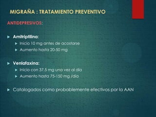 MIGRAÑA : TRATAMIENTO PREVENTIVO
ANTIDEPRESIVOS:
 Amitriptilina:
 Inicio 10 mg antes de acostarse
 Aumento hasta 20-50 mg
 Venlafaxina:
 Inicio con 37.5 mg una vez al día
 Aumento hasta 75-150 mg /día
 Catalogados como probablemente efectivos por la AAN
 