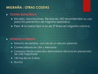 MIGRAÑA : OTRAS COSITAS
 TOXINA BOTULÍNICA:
 Estudios, Asociaciones, Revisiones, NO recomiendan su uso
para tto preventivo de migraña episódica
 Pero  la toxina tipo A es de 2ª línea en migraña crónica.
 PETASITES HYBRIDUS
 Extracto de petasita, una raíz de un arbusto perenne.
 Comercializado en USA y Alemania
 2 ensayos frente a placebo demostraron eficacia en prevención
de crisis migrañosas
 150 mg día en 2 dosis.
 Eructos
 