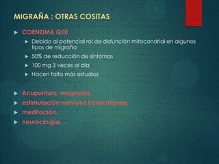 MIGRAÑA : OTRAS COSITAS
 COENZIMA Q10
 Debido al potencial rol de disfunción mitocondrial en algunos
tipos de migraña
 50% de reducción de síntomas
 100 mg 3 veces al día
 Hacen falta más estudios
 Acupuntura, magnesio,
 estimulación nerviosa transcutánea,
 meditación,
 neurocirugía,…
 