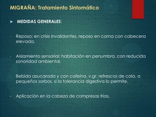 MIGRAÑA: Tratamiento Sintomático
 MEDIDAS GENERALES:
- Reposo; en crisis invalidantes, reposo en cama con cabecera
elevada.
- Aislamiento sensorial: habitación en penumbra, con reducida
sonoridad ambiental.
- Bebida azucarada y con cafeína, v.gr. refrescos de cola, a
pequeños sorbos, si la tolerancia digestiva lo permite.
- Aplicación en la cabeza de compresas frías.
 