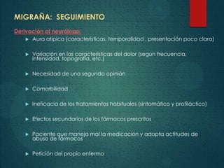 MIGRAÑA: SEGUIMIENTO
Derivación al neurólogo:
 Aura atípica (características, temporalidad , presentación poco clara)
 Variación en las características del dolor (según frecuencia,
intensidad, topografía, etc.)
 Necesidad de una segunda opinión
 Comorbilidad
 Ineficacia de los tratamientos habituales (sintomático y profiláctico)
 Efectos secundarios de los fármacos prescritos
 Paciente que maneja mal la medicación y adopta actitudes de
abuso de fármacos
 Petición del propio enfermo
 