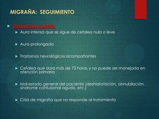 MIGRAÑA: SEGUIMIENTO
 Derivación urgente:
 Aura intensa que se sigue de cefalea nula o leve
 Aura prolongada
 Trastornos neurológicos acompañantes
 Cefalea que dura más de 72 horas y no puede ser manejada en
atención primaria
 Mal estado general del paciente (deshidratación, obnubilación,
síndrome confusional agudo, etc.)
 Crisis de migraña que no responde al tratamiento
 