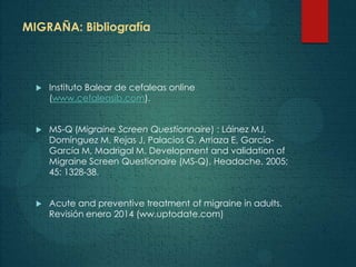 MIGRAÑA: Bibliografía
 Instituto Balear de cefaleas online
(www.cefaleasib.com).
 MS-Q (Migraine Screen Questionnaire) : Láinez MJ,
Domínguez M, Rejas J, Palacios G, Arriaza E, García-
García M, Madrigal M. Development and validation of
Migraine Screen Questionaire (MS-Q). Headache. 2005;
45: 1328-38.
 Acute and preventive treatment of migraine in adults.
Revisión enero 2014 (ww.uptodate.com)
 