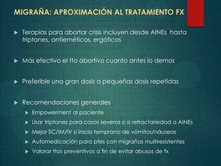 MIGRAÑA: APROXIMACIÓN AL TRATAMIENTO FX
 Terapias para abortar crisis incluyen desde AINEs hasta
triptanes, antieméticos, ergóticos
 Más efectivo el tto abortivo cuanto antes lo demos
 Preferible una gran dosis a pequeñas dosis repetidas
 Recomendaciones generales
 Empowerment al paciente
 Usar triptanes para casos severos o si refractariedad a AINEs
 Mejor SC/IM/IV si inicio temprano de vómitos/náuseas
 Automedicación para ptes con migrañas multiresistentes
 Valorar ttos preventivos a fin de evitar abusos de fx
 