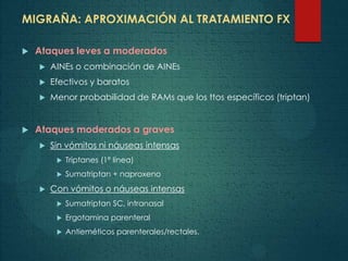 MIGRAÑA: APROXIMACIÓN AL TRATAMIENTO FX
 Ataques leves a moderados
 AINEs o combinación de AINEs
 Efectivos y baratos
 Menor probabilidad de RAMs que los ttos específicos (triptan)
 Ataques moderados a graves
 Sin vómitos ni náuseas intensas
 Triptanes (1ª línea)
 Sumatriptan + naproxeno
 Con vómitos o náuseas intensas
 Sumatriptan SC, intranasal
 Ergotamina parenteral
 Antieméticos parenterales/rectales.
 