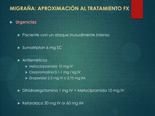 MIGRAÑA: APROXIMACIÓN AL TRATAMIENTO FX
 Urgencias
 Paciente con un ataque inusualmente intenso
 Sumatriptan 6 mg SC
 Antieméticos
 Metoclopramida 10 mg IV
 Clorpromazina 0.1-1 mg / kg IV
 Droperidol 2.5 mg IV o 2.75 mg IM
 Dihidroergotamina 1 mg IV + Metoclpramida 10 mg IV
 Ketorolaco 30 mg IV or 60 mg IM
 