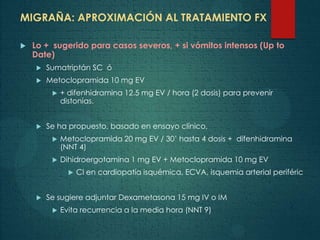 MIGRAÑA: APROXIMACIÓN AL TRATAMIENTO FX
 Lo + sugerido para casos severos, + si vómitos intensos (Up to
Date)
 Sumatriptán SC ó
 Metoclopramida 10 mg EV
 + difenhidramina 12.5 mg EV / hora (2 dosis) para prevenir
distonías.
 Se ha propuesto, basado en ensayo clínico,
 Metoclopramida 20 mg EV / 30’ hasta 4 dosis + difenhidramina
(NNT 4)
 Dihidroergotamina 1 mg EV + Metoclopramida 10 mg EV
 CI en cardiopatía isquémica, ECVA, isquemia arterial periféric
 Se sugiere adjuntar Dexametasona 15 mg IV o IM
 Evita recurrencia a la media hora (NNT 9)
 
