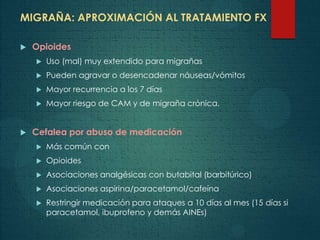 MIGRAÑA: APROXIMACIÓN AL TRATAMIENTO FX
 Opioides
 Uso (mal) muy extendido para migrañas
 Pueden agravar o desencadenar náuseas/vómitos
 Mayor recurrencia a los 7 días
 Mayor riesgo de CAM y de migraña crónica.
 Cefalea por abuso de medicación
 Más común con
 Opioides
 Asociaciones analgésicas con butabital (barbitúrico)
 Asociaciones aspirina/paracetamol/cafeína
 Restringir medicación para ataques a 10 días al mes (15 días si
paracetamol, ibuprofeno y demás AINEs)
 