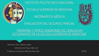 INSTITUTO POLITECNICO NACIONAL
ESCUELA SUPERIOR DE MEDICINA
INFORMÁTICA MÉDICA
EVALUACIÓN DEL SEGUNDO PARCIAL
“MIGRAÑA Y OTROS SINDROMES DE CEFALEA EN
ESTUDIANTES DE LA ESCUELA SUPERIOR DE MEDICINA”
Alumnos: Ham Gálvez Leslie
Moctezuma Picazo Alan Jair
Profesora: Camacho Peña de Paz Irubí 4CM5
 