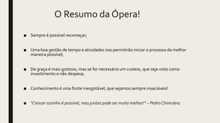 O Resumo da Ópera!
■ Sempre é possível recomeçar;
■ Uma boa gestão de tempo e atividades nos permitirão iniciar o processo da melhor
maneira possível;
■ De graça é mais gostoso, mas se for necessário um custeio, que seja visto como
investimento e não despesa;
■ Conhecimento é uma fonte inesgotável, que sejamos sempre insaciáveis!
■ "Crescer sozinho é possível, mas juntos pode ser muito melhor!“ – Pedro Chimulera
 