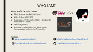 WHO I AM?
Luana Marília Carvalho Linares
■ Fâ da Shakira, Nerd e Potterhead;
■ Líder de QA na LECOM;
■ Graduada em Ciências Contábeis e Graduanda
em Banco de Dados;
■ Certificação SFC;
■ Entusiasta de Metodologias ágeis, gestão
humanizada e Mulheres naTecnologia.
 