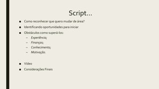 Script...
■ Como reconhecer que quero mudar de área?
■ Identificando oportunidades para iniciar
■ Obstáculos como superá-los:
– Experiência;
– Finanças;
– Conhecimento;
– Motivação.
■ Vídeo
■ Considerações Finais
 