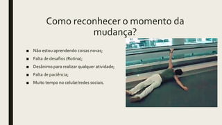 ■ Não estou aprendendo coisas novas;
■ Falta de desafios (Rotina);
■ Desânimo para realizar qualquer atividade;
■ Falta de paciência;
■ Muito tempo no celular/redes sociais.
Como reconhecer o momento da
mudança?
 