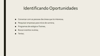 Identificando Oportunidades
■ Conversar com as pessoas das áreas que te interessa;
■ Pesquisar empresas para início de carreira;
■ Programas de estágio eTrainee;
■ Buscar eventos na área;
■ Tentar;
 