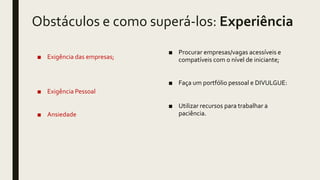 Obstáculos e como superá-los: Experiência
■ Exigência das empresas;
■ Exigência Pessoal
■ Ansiedade
■ Procurar empresas/vagas acessíveis e
compatíveis com o nível de iniciante;
■ Faça um portfólio pessoal e DIVULGUE:
■ Utilizar recursos para trabalhar a
paciência.
 
