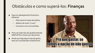 Obstáculos e como superá-los: Finanças
■ Faça um planejamento financeiro
eficiente:
– Pelo menos 6 meses de salário;
– Abdicar de certos “Luxos”
– Conversar com os envolvidos;
■ Procurar todo tipo de ajuda/conteúdo
GRATUITO e chorar por descontos.
■ Ainda que haja algum tipo de gasto,
deve ser considerado investimento.
 