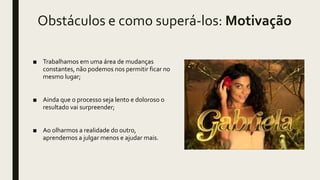 Obstáculos e como superá-los: Motivação
■ Trabalhamos em uma área de mudanças
constantes, não podemos nos permitir ficar no
mesmo lugar;
■ Ainda que o processo seja lento e doloroso o
resultado vai surpreender;
■ Ao olharmos a realidade do outro,
aprendemos a julgar menos e ajudar mais.
 