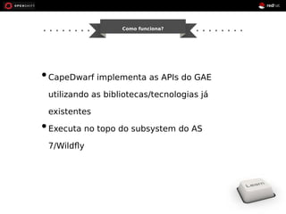Como funciona? 
• CapeDwarf implementa as APIs do GAE 
utilizando as bibliotecas/tecnologias já 
existentes 
• Executa no topo do subsystem do AS 
7/Wildfly 
 