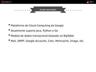 Google App Engine 
• Plataforma de Cloud Computing da Google 
• Atualmente suporta Java, Python e Go 
• Modelo de dados transacional baseado no BigTable 
• Mail, XMPP, Google Accounts, Cron, Memcache, Image, etc. 
 