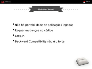 Limitações do GAE 
• Não há portabilidade de aplicações legadas 
• Requer mudanças no código 
• Lock-in 
• Backward Compatibility não é o forte 
 