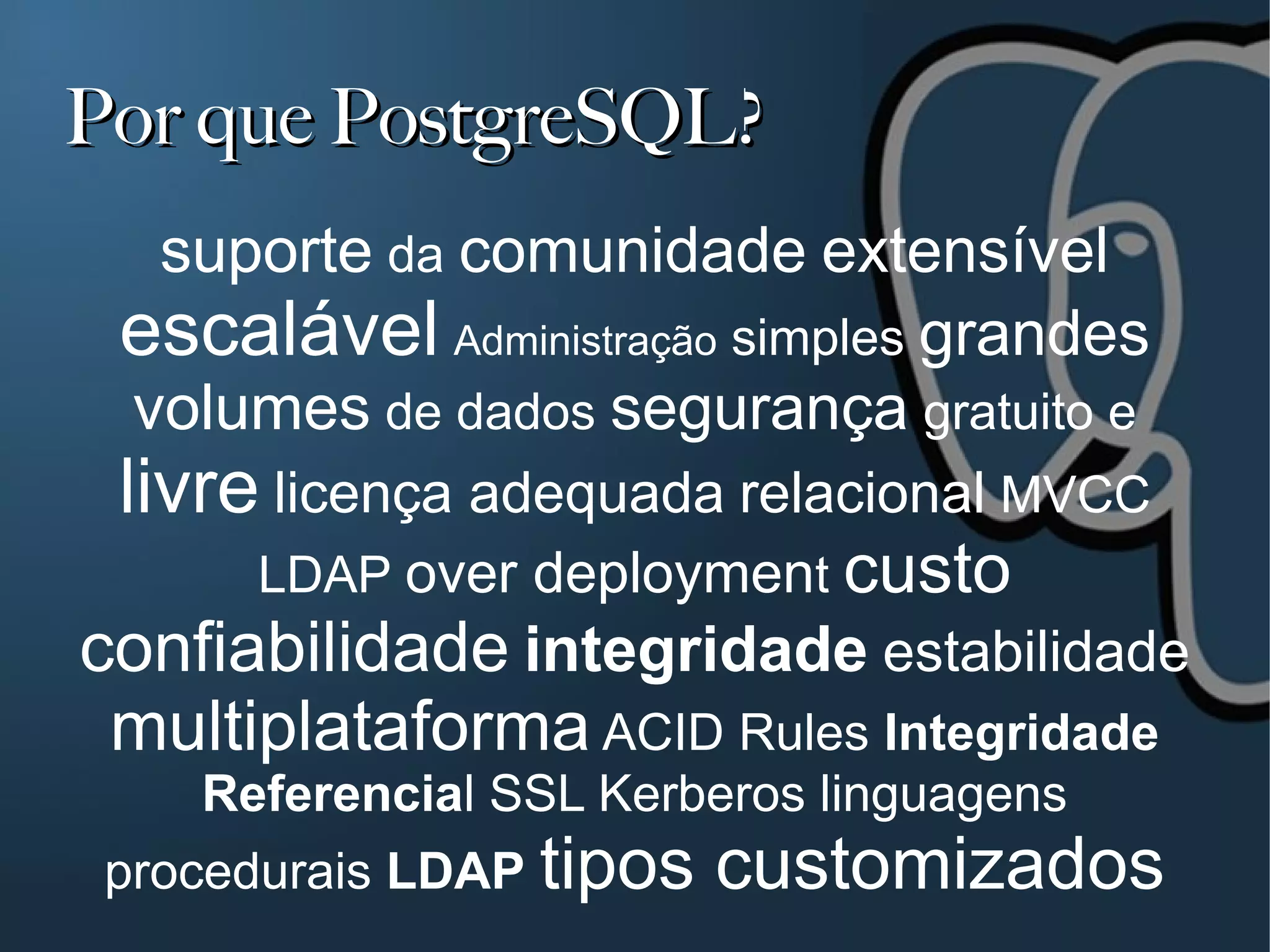 Por que PostgreSQL?
  suporte da comunidade extensível
 escalável Administração simples grandes
 volumes de dados segurança gratuito e
 livre licença adequada relacional MVCC
      LDAP over deployment custo
confiabilidade integridade estabilidade
 multiplataforma ACID Rules Integridade
    Referencial SSL Kerberos linguagens
 procedurais LDAP tipos   customizados
 