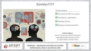 WEBINAR – MIGRANDO SISTEMAS DE GESTÃO
EMPRESARIAL PARA A NUVEM DA AWS
Dúvidas????
Andrea Rigoni
Coord. Comercial Cloud Computing
arigoni@artsoftsistemas.com.br
21 3216-9100 / 9 9543-7334
Serviços Cloud
Seu Sistema ERP nas nuvens
Servidores e Aplicativos
Desktop Virtual
Backup e Armazenamento
 