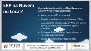 WEBINAR – MIGRANDO SISTEMAS DE GESTÃO
EMPRESARIAL PARA A NUVEM DA AWS
ERP na Nuvem
ou Local?
Características do serviço em Cloud Computing
Amazon Web Services Gerenciado:
 Acesso via web (TS ou browser)
 Servidores dedicados e exclusivos com IP Fixo
 Licenciamento como SaaS (S. O. Windows Server,
Bancos de dados, opcionalmente algumas
aplicações)
 Rotinas de Backups diários (pastas/imagem,
retenção, espelhamento)
 Equipe de suporte Cloud Especializada
 