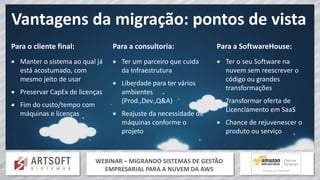 WEBINAR – MIGRANDO SISTEMAS DE GESTÃO
EMPRESARIAL PARA A NUVEM DA AWS
Vantagens da migração: pontos de vista
Para o cliente final:
 Manter o sistema ao qual já
está acostumado, com
mesmo jeito de usar
 Preservar CapEx de licenças
 Fim do custo/tempo com
máquinas e licenças
Para a consultoria:
 Ter um parceiro que cuida
da Infraestrutura
 Liberdade para ter vários
ambientes
(Prod.,Dev.,Q&A)
 Reajuste da necessidade de
máquinas conforme o
projeto
Para a SoftwareHouse:
 Ter o seu Software na
nuvem sem reescrever o
código ou grandes
transformações
 Transformar oferta de
Licenciamento em SaaS
 Chance de rejuvenescer o
produto ou serviço
 