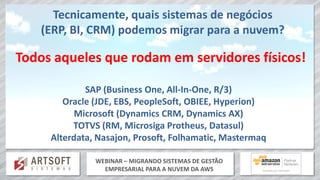 WEBINAR – MIGRANDO SISTEMAS DE GESTÃO
EMPRESARIAL PARA A NUVEM DA AWS
Tecnicamente, quais sistemas de negócios
(ERP, BI, CRM) podemos migrar para a nuvem?
Todos aqueles que rodam em servidores físicos!
SAP (Business One, All-In-One, R/3)
Oracle (JDE, EBS, PeopleSoft, OBIEE, Hyperion)
Microsoft (Dynamics CRM, Dynamics AX)
TOTVS (RM, Microsiga Protheus, Datasul)
Alterdata, Nasajon, Prosoft, Folhamatic, Mastermaq
 