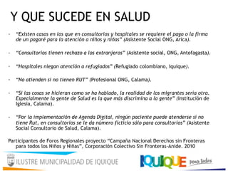 Y QUE SUCEDE EN SALUD
· “Existen casos en los que en consultorios y hospitales se requiere el pago o la firma
de un pagaré para la atención a niños y niñas” (Asistente Social ONG, Arica).
· “Consultorios tienen rechazo a los extranjeros” (Asistente social, ONG, Antofagasta).
· “Hospitales niegan atención a refugiados” (Refugiado colombiano, Iquique).
· “No atienden si no tienen RUT” (Profesional ONG, Calama).
· “Si las cosas se hicieran como se ha hablado, la realidad de los migrantes sería otra.
Especialmente la gente de Salud es la que más discrimina a la gente” (Institución de
Iglesia, Calama).
· “Por la implementación de Agenda Digital, ningún paciente puede atenderse si no
tiene Rut, en consultorios se le da número ficticio sólo para consultorios” (Asistente
Social Consultorio de Salud, Calama).
Participantes de Foros Regionales proyecto “Campaña Nacional Derechos sin Fronteras
para todos los Niños y Niñas”, Corporación Colectivo Sin Fronteras-Anide. 2010
 